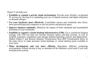 Hyper-V can help you:
• Establish or expand a private cloud environment. Provide more flexible, on-demand
IT services by moving to or expanding your use of shared resources and adjust utilization
as demand changes.
• Use your hardware more effectively. Consolidate servers and workloads onto fewer,
more powerful physical computers to use less power and physical space.
• Improve business continuity. Minimize the impact of both scheduled and unscheduled
downtime of your workloads.
• Establish or expand a virtual desktop infrastructure (VDI). Use a centralized desktop
strategy with VDI can help you increase business agility and data security, as well as
simplify regulatory compliance and manage desktop operating systems and applications.
Deploy Hyper-V and Remote Desktop Virtualization Host (RD Virtualization Host) on
the same server to make personal virtual desktops or virtual desktop pools available to
your users.
• Make development and test more efficient. Reproduce different computing
environments without having to buy or maintain all the hardware you'd need if you only
used physical systems.
76
 