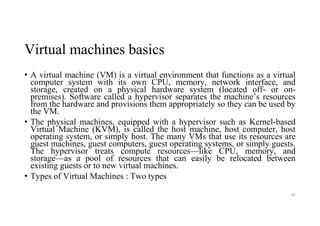 Virtual machines basics
• A virtual machine (VM) is a virtual environment that functions as a virtual
computer system with its own CPU, memory, network interface, and
storage, created on a physical hardware system (located off- or on-
premises). Software called a hypervisor separates the machine’s resources
from the hardware and provisions them appropriately so they can be used by
the VM.
• The physical machines, equipped with a hypervisor such as Kernel-based
Virtual Machine (KVM), is called the host machine, host computer, host
operating system, or simply host. The many VMs that use its resources are
guest machines, guest computers, guest operating systems, or simply guests.
The hypervisor treats compute resources—like CPU, memory, and
storage—as a pool of resources that can easily be relocated between
existing guests or to new virtual machines.
• Types of Virtual Machines : Two types
82
 