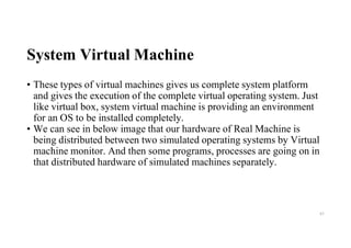 System Virtual Machine
• These types of virtual machines gives us complete system platform
and gives the execution of the complete virtual operating system. Just
like virtual box, system virtual machine is providing an environment
for an OS to be installed completely.
• We can see in below image that our hardware of Real Machine is
being distributed between two simulated operating systems by Virtual
machine monitor. And then some programs, processes are going on in
that distributed hardware of simulated machines separately.
83
 