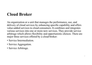 Cloud Broker
An organization or a unit that manages the performance, use, and
delivery of cloud services by enhancing specific capability and offers
value-added services to cloud consumers. It combines and integrates
various services into one or more new services. They provide service
arbitrage which allows flexibility and opportunistic choices. There are
major three services offered by a cloud broker:
• Service Intermediation.
• Service Aggregation.
• Service Arbitrage.
9
 