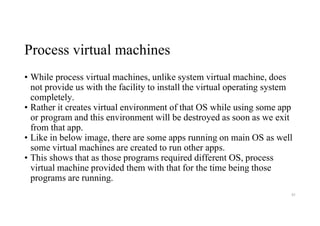 Process virtual machines
• While process virtual machines, unlike system virtual machine, does
not provide us with the facility to install the virtual operating system
completely.
• Rather it creates virtual environment of that OS while using some app
or program and this environment will be destroyed as soon as we exit
from that app.
• Like in below image, there are some apps running on main OS as well
some virtual machines are created to run other apps.
• This shows that as those programs required different OS, process
virtual machine provided them with that for the time being those
programs are running.
85
 