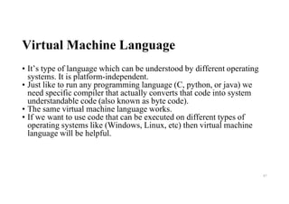 Virtual Machine Language
• It’s type of language which can be understood by different operating
systems. It is platform-independent.
• Just like to run any programming language (C, python, or java) we
need specific compiler that actually converts that code into system
understandable code (also known as byte code).
• The same virtual machine language works.
• If we want to use code that can be executed on different types of
operating systems like (Windows, Linux, etc) then virtual machine
language will be helpful.
87
 