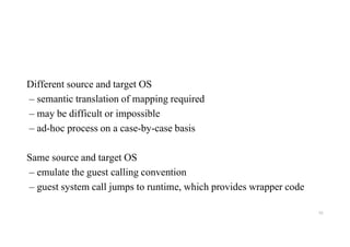 Different source and target OS
– semantic translation of mapping required
– may be difficult or impossible
– ad-hoc process on a case-by-case basis
Same source and target OS
– emulate the guest calling convention
– guest system call jumps to runtime, which provides wrapper code
92
 