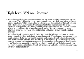 High level VN architecture
• Virtual networking enables communication between multiple computers, virtual
machines (VMs), virtual servers, or other devices across different office and data
center locations. While physical networking connects computers through cabling
and other hardware, virtual networking extends these capabilities by using
software management to connect computers and servers over the Internet. It uses
virtualized versions of traditional network tools, like switches and network
adapters, allowing for more efficient routing and easier network configuration
changes.
• Virtual networking enables devices across many locations to function with the
same capabilities as a traditional physical network. This allows for data centers to
stretch across different physical locations, and gives network administrators new
and more efficient options, like the ability to easily modify the network as needs
change, without having to switch out or buy more hardware; greater flexibility in
provisioning the network to specific needs and applications; and the capacity to
move workloads across the network infrastructure without compromising service,
security, and availability.
93
 