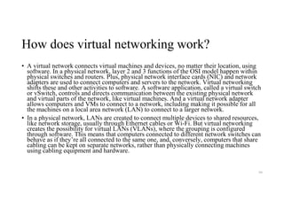 How does virtual networking work?
• A virtual network connects virtual machines and devices, no matter their location, using
software. In a physical network, layer 2 and 3 functions of the OSI model happen within
physical switches and routers. Plus, physical network interface cards (NIC) and network
adapters are used to connect computers and servers to the network. Virtual networking
shifts these and other activities to software. A software application, called a virtual switch
or vSwitch, controls and directs communication between the existing physical network
and virtual parts of the network, like virtual machines. And a virtual network adapter
allows computers and VMs to connect to a network, including making it possible for all
the machines on a local area network (LAN) to connect to a larger network.
• In a physical network, LANs are created to connect multiple devices to shared resources,
like network storage, usually through Ethernet cables or Wi-Fi. But virtual networking
creates the possibility for virtual LANs (VLANs), where the grouping is configured
through software. This means that computers connected to different network switches can
behave as if they’re all connected to the same one, and, conversely, computers that share
cabling can be kept on separate networks, rather than physically connecting machines
using cabling equipment and hardware.
94
 