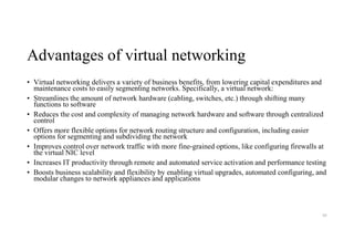 Advantages of virtual networking
• Virtual networking delivers a variety of business benefits, from lowering capital expenditures and
maintenance costs to easily segmenting networks. Specifically, a virtual network:
• Streamlines the amount of network hardware (cabling, switches, etc.) through shifting many
functions to software
• Reduces the cost and complexity of managing network hardware and software through centralized
control
• Offers more flexible options for network routing structure and configuration, including easier
options for segmenting and subdividing the network
• Improves control over network traffic with more fine-grained options, like configuring firewalls at
the virtual NIC level
• Increases IT productivity through remote and automated service activation and performance testing
• Boosts business scalability and flexibility by enabling virtual upgrades, automated configuring, and
modular changes to network appliances and applications
95
 