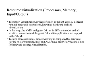 Resource virtualization (Processors, Memory,
Input/Output)
• To support virtualization, processors such as the x86 employ a special
running mode and instructions, known as hardware-assisted
virtualization.
• In this way, the VMM and guest OS run in different modes and all
sensitive instructions of the guest OS and its applications are trapped
in the VMM.
• To save processor states, mode switching is completed by hardware.
For the x86 architecture, Intel and AMD have proprietary technologies
for hardware-assisted virtualization.
96
 