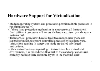 Hardware Support for Virtualization
• Modern operating systems and processors permit multiple processes to
run simultaneously.
• If there is no protection mechanism in a processor, all instructions
from different processes will access the hardware directly and cause a
system crash.
• Therefore, all processors have at least two modes, user mode and
supervisor mode, to ensure controlled access of critical hardware.
Instructions running in supervisor mode are called privileged
instructions.
• Other instructions are unprivileged instructions. In a virtualized
environment, it is more difficult to make OSes and applications run
correctly because there are more layers in the machine stack.
97
 