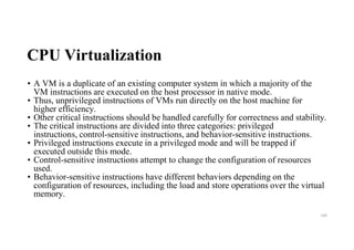 CPU Virtualization
• A VM is a duplicate of an existing computer system in which a majority of the
VM instructions are executed on the host processor in native mode.
• Thus, unprivileged instructions of VMs run directly on the host machine for
higher efficiency.
• Other critical instructions should be handled carefully for correctness and stability.
• The critical instructions are divided into three categories: privileged
instructions, control-sensitive instructions, and behavior-sensitive instructions.
• Privileged instructions execute in a privileged mode and will be trapped if
executed outside this mode.
• Control-sensitive instructions attempt to change the configuration of resources
used.
• Behavior-sensitive instructions have different behaviors depending on the
configuration of resources, including the load and store operations over the virtual
memory.
100
 