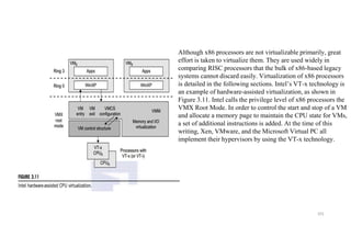 101
Although x86 processors are not virtualizable primarily, great
effort is taken to virtualize them. They are used widely in
comparing RISC processors that the bulk of x86-based legacy
systems cannot discard easily. Virtualization of x86 processors
is detailed in the following sections. Intel’s VT-x technology is
an example of hardware-assisted virtualization, as shown in
Figure 3.11. Intel calls the privilege level of x86 processors the
VMX Root Mode. In order to control the start and stop of a VM
and allocate a memory page to maintain the CPU state for VMs,
a set of additional instructions is added. At the time of this
writing, Xen, VMware, and the Microsoft Virtual PC all
implement their hypervisors by using the VT-x technology.
 