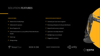 SOLUTION FEATURES
MAINFEATURES
 Modern& User-friendlydesign
 Authorizationforoperators
 RecentDiagnosticinfo
 Linkseveralexcavatorstoa userprofilebyProductIdentification
Number
 Dealermap
 Managesettings
IMAGEINTELLIGENCERESULTS
 Automaticpart’swearstatusrecognition
 Remainingworkinghoursforthepartidentification
 Requiredresultaccuracyisachieved
 Quicktimetostartobjectdetection
 Badlighteningisnotanobstacle
 Pluggableforanydevice
 