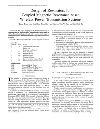 VIETNAM CONFERENCE ON CONTROL AND AUTOMATION (VCCA-2013) 1
Design of Resonators for
Coupled Magnetic Resonance based
Wireless Power Transmission Systems
Quang-Trung Luu, Duc-Hung Tran, Bao-Huy Nguyen, Yem Vu-Van, and Cao-Minh Ta
Abstract—In this paper, we propose the design methodology of
resonators for the wireless power transmission system, based on
solving the optimization problem in order to achieve the required
operation frequency with the highest efﬁciency and suitable device
structure.
Keywords—Wireless power transfer, coupled magnetic resonance.
Symbols
Symbol Unit Name
η % Transmission efﬁciency
Γ Decay rate
κ Coupling coefﬁcient
D m Coil diameter
l m Length of coil
h m Height of coil
N Number of turns
a m Cross-sectional radius of coil
H m Distance between two coils
Abbreviations
CMT Coupled Mode Theory
CMR Coupled Magnetic Resonance
FEM Finite Element Method
RFID Radio Frequency Identiﬁcation
WiTricity Wireless Electricity
I. INTRODUCTION
THE history of wireless power transmission started at
the beginning of the 20th century when Nikola Tesla
implemented a system based on the principle of energy transfer
through electric ﬁeld [1] . Up to now, there is a lot of efforts for
transmitting have been spent around the world, e.g. LASER,
microwave, magnetic induction, etc. But they have been still
not efﬁcient.
In 2007, the research team WiTricity from the Massachusetts
Institute of Technology (MIT) demonstrated a wireless power
transmission system based on the principle of Couple Magnetic
Resonance (CMR) [2], [3]. This principle is basically different
from the ones previously-mentioned, and allows the high-
efﬁciency energy transfer in mid-range distance. With that
system, MIT team transferred a 60-watts with 40%-efﬁciency
Q.T. Luu, D.H. Tran, B.H. Nguyen, and C.M. Ta are with the Center for
Technology Innovation, Hanoi University of Science and Technology, Hanoi,
Vietnam. E-mail: minh.tacao@hust.edu.vn.
Y. Vu-Van is with the School of Electronics and Telecommunications,
Hanoi University of Science and Technology, Hanoi, Vietnam. E-mail:
yem.vuvan@hust.edu.vn.
at the distance of 2 meters. At present, it is recognized as the
best efﬁcient transmission method. CMR is now applied for
various research directions such as:
• Increasing the transmission efﬁciency by using differ-
ent structures of resonators: Sample et al. [4] (Intel),
Casanova et al. [5], etc.;
• Improving the transmission power to kilowatts-range for
charging electric vehicles (EVs);
• Analyzing the equivalent circuit of the wireless energy
system. This is also a way to solve the system operation
without using coupled-mode theory.
The three directions show us the approach of forward
problem, that is how to calculate the operation parameters of
WPT system (resonant frequency, transmission efﬁciency, etc.),
by using the theory of coupled modes, FEM simulation, and
experiments.
This paper proposes the method for solving the backward
problem that is how to ﬁnd out the optimal design of res-
onators, with the constraints of physical dimension, operation
frequency, and transfer distance.
II. COUPLED MAGNETIC RESONANCE BASED WIRELESS
POWER TRANSMISSION
A. Principle of Coupled Magnetic Resonance
In this study, wireless power transmission system is built
on the fundamental principle: improving energy transmission
efﬁciency based on the coupling of two oscillators. This
principle is called Coupled Magnetic Resonance.
Coupled magnetic resonance based wireless power transmis-
sion system is designed to achieve strongly coupled regime
of resonators. If this optimal regime of operation is satisﬁed,
the maximum of transferred power will be accomplished.
It is the necessary reason why the best methodology for
transferring power in mid-range (a few meters) is coupled
magnetic resonance.
In the ﬁeld of electromagnetism, CMR-based wireless power
transmission can be nearly non-radiative and energy ﬂow is
transmitted omnidirectionally, despite of the geometry of the
surrounding space, and with low losses of radiation [3].
Fig. 1 shows two helical coils as resonators. Coupling
coefﬁcient κ is related to the transferred energy between two
resonators, and it indicates the coupling is weak or strong.
 