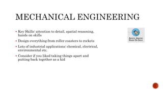  Key Skills: attention to detail, spatial reasoning,
hands on skills
 Design everything from roller coasters to rockets
 Lots of industrial applications: chemical, electrical,
environmental etc.
 Consider if you liked taking things apart and
putting back together as a kid
 