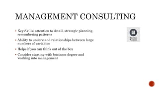  Key Skills: attention to detail, strategic planning,
remembering patterns
 Ability to understand relationships between large
numbers of variables
 Helps if you can think out of the box
 Consider starting with business degree and
working into management
 
