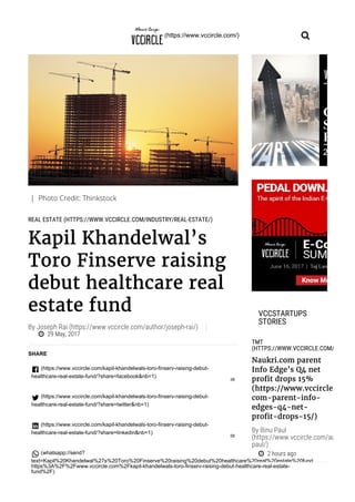 | Photo Credit: Thinkstock
REAL ESTATE (HTTPS://WWW.VCCIRCLE.COM/INDUSTRY/REAL-ESTATE/)
Kapil Khandelwal’s
Toro Finserve raising
debut healthcare real
estate fund
29 May, 2017
By Joseph Rai (https://www.vccircle.com/author/joseph-rai/)
SHARE
 (https://www.vccircle.com/kapil-khandelwals-toro-finserv-raising-debut-
healthcare-real-estate-fund/?share=facebook&nb=1)
38
 (https://www.vccircle.com/kapil-khandelwals-toro-finserv-raising-debut-
healthcare-real-estate-fund/?share=twitter&nb=1)
 (https://www.vccircle.com/kapil-khandelwals-toro-finserv-raising-debut-
healthcare-real-estate-fund/?share=linkedin&nb=1)
58
 (whatsapp://send?
text=Kapil%20Khandelwal%27s%20Toro%20Finserve%20raising%20debut%20healthcare%20real%20estate%20fund
https%3A%2F%2Fwww.vccircle.com%2Fkapil-khandelwals-toro-finserv-raising-debut-healthcare-real-estate-
fund%2F)
TMT
(HTTPS://WWW.VCCIRCLE.COM/INDUSTR
Naukri.com parent
Info Edge’s Q4 net
profit drops 15%
(https://www.vccircle.com/n
com-parent-info-
edges-q4-net-
profit-drops-15/)
2 hours ago
VCCSTARTUPS
STORIES
By Binu Paul
(https://www.vccircle.com/author/bin
paul/)
(https://www.vccircle.com/)
 