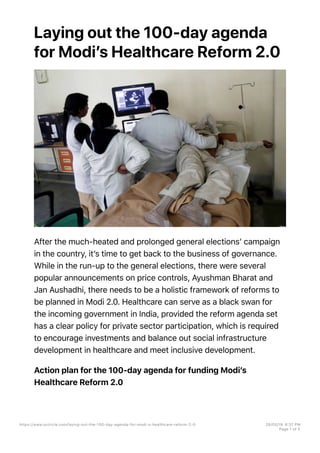 Laying out the 100-day agenda
for Modiʼs Healthcare Reform 2.0
After the much-heated and prolonged general electionsʼ campaign
in the country, itʼs time to get back to the business of governance.
While in the run-up to the general elections, there were several
popular announcements on price controls, Ayushman Bharat and
Jan Aushadhi, there needs to be a holistic framework of reforms to
be planned in Modi 2.0. Healthcare can serve as a black swan for
the incoming government in India, provided the reform agenda set
has a clear policy for private sector participation, which is required
to encourage investments and balance out social infrastructure
development in healthcare and meet inclusive development.
Action plan for the 100-day agenda for funding Modiʼs
Healthcare Reform 2.0
https://www.vccircle.com/laying-out-the-100-day-agenda-for-modi-s-healthcare-reform-2-0 28/05/19, 6B37 PM
Page 1 of 5
 