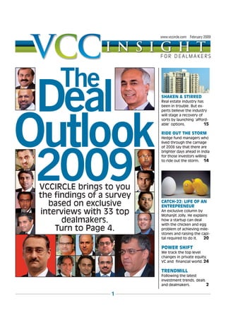 www.vccircle.com February 2009




    FOR DEALMAKERS




    SHAKEN & STIRRED
    Real estate industry has
    been in trouble. But ex-
    perts believe the industry
    will stage a recovery of
    sorts by launching ‘afford-
    able’ options.           15

    RIDE OUT THE STORM
    Hedge fund managers who
    lived through the carnage
    of 2008 say that there are
    brighter days ahead in India
    for those investors willing
    to ride out the storm. 14




    CATCH-22: LIFE OF AN
    ENTREPRENEUR
    An exclusive column by
    Mohanjit Jolly. He explains
    how a startup can deal
    with the chicken and egg
    problem of achieving mile-
    stones and raising the capi-
    tal required to do it.   20

    POWER SHIFT
    We track the top level
    changes in private equity,
    VC and financial world. 24

    TRENDMILL
    Following the latest
    investment trends, deals
    and dealmakers.          2

1
 