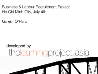 Business & Labour Recruitment Project
Ho Chi Minh City, July 4th

Gareth O’Hara




  developed by

   thelearningproject.asia
 