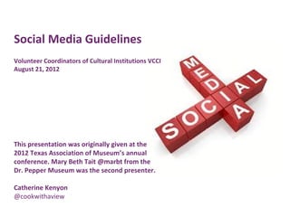Social Media Guidelines
Volunteer Coordinators of Cultural Institutions VCCI
August 21, 2012




This presentation was originally given at the
2012 Texas Association of Museum’s annual
conference. Mary Beth Tait @marbt from the
Dr. Pepper Museum was the second presenter.

Catherine Kenyon
@cookwithaview
 