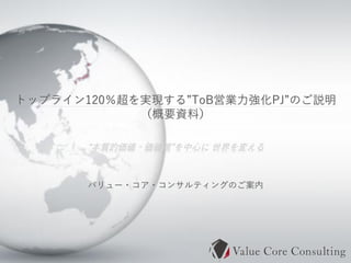 Copyrights© Value Core Consulting Co., Ltd. All Rights Reserved.
1
“本質的価値・価値観”を中心に 世界を変える
トップライン120％超を実現する”ToB営業力強化PJ”のご説明
（概要資料）
バリュー・コア・コンサルティングのご案内
 