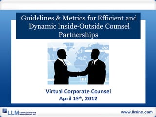 Guidelines & Metrics for Efficient and
  Dynamic Inside-Outside Counsel
            Partnerships




        Virtual Corporate Counsel
             April 19th, 2012

                                    www.llminc.com
 
