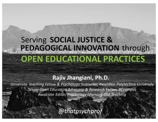 OPEN	
  EDUCATIONAL	
  PRACTICES
@thatpsychprof
Serving SOCIAL	
  JUSTICE	
  &
PEDAGOGICAL	
  INNOVATION through
University	
   Teaching	
  Fellow	
  &	
  Psychology	
  Instructor,	
  Kwantlen	
  Polytechnic	
  University
Senior	
  Open	
  Education	
  Advocacy	
  &	
  Research	
  Fellow,	
  BCcampus
Associate	
  Editor,	
  Psychology	
  Learning	
  and	
  Teaching
Rajiv	
  Jhangiani,	
  Ph.D.
 