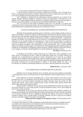 2. De una acción en aplicación del artículo 16 del pacto de la S.D.N.
3. De una acción en razón de una decisión tomada por la Asamblea o por el Consejo de la
S.D.N., o en aplicación del artículo 15, párrafo 7 del pacto de la S.D.N., siempre que en este último caso
esa acción sea dirigida contra un Estado que haya atacado primeramente.
Art.3. Tomando en consideración los compromisos respectivos adquiridos en el artículo 2 del
presente Tratado, Alemania y Bélgica y Alemania y Francia se comprometen a solucionar por la vía
pacífica y de la manera siguiente todas las cuestiones, de cualquier naturaleza que sean, que provoquen su
división y que no hayan podido ser resueltas por los procedimientos diplomáticos ordinarios...
Art. 4. Si una de las altas partes contratantes estima que se ha cometido o se comete una
violación del artículo 2 del presente tratado o de un incumplimiento de los artículos 42 ó 43 del Tratado
de Versalles, llevará inmediatamente la cuestión ante el Consejo de la S.D.N.
LA HUELGA GENERAL DE 1926 DESDE DOS PERSPECTIVAS DISTINTAS
Habiendo sido proclamada una huelga general, y habiendo, en cierta medida, entrado en vigor, la
nación está llamada a sostener al Gobierno constitucional que ella misma ha llevado al poder con una
amplia mayoría. No tolerará pacientemente que una autoridad que no tiene otro poder que el suyo propio,
por muy organizada que esté, suplante al Parlamento y aplaste la voluntad del pueblo... El pueblo ha
seguido con simpatía y una cálida admiración, los esfuerzos, sin desfallecimiento, de su Gobierno para
solucionar con un acuerdo pacífico las discrepancias y evitar la ruina de una huelga. La nación ha
mostrado al sindicalismo su confianza y su aprobación, en tanto que el sindicalismo ha estado dirigido
según los principios razonables y de conformidad a la línea constitucional... Pero la buena voluntad
general y la simpatía no puede negarle en el hecho de que una huelga general produce penosas pérdidas al
conjunto de la Comunidad. Los huelguistas cometen una grave y peligrosa ofensa en contra de la nación,
y ni la simpatía, ni la buena voluntad impedirán a la nación reprobar este mal como se merece.
The Times, 6 de mayo de 1926.
Es fantástico que el primer ministro pretenda que las Trade Unions estén empeñadas en una
lucha contra la Constitución del país. Todas las instrucciones dadas por el Consejo General son
testimonio de su determinación de mantener la lucha, estrictamente en el terreno de un conflicto
industrial. Se ha ordenado a cada huelguista que tenga una conducta ejemplar, y que no facilite pretexto
alguno para la intervención de la policía. El Consejo General ha trabajado duramente para mantener la
paz. Desea vivamente que una paz honorable se asegure lo más pronto posible. No ataca a la
Constitución. No combate a la comunidad. Defiende a los mineros contra los propietarios de las minas.
British Worker, 7 de mayo de 1926.
EL NACIMIENTO DEL PARTIDO COMUNISTA FRANCÉS.
Recibimos ayer un mensaje de Moscú1
que es un ultraje, una provocación (aplausos a la derecha)
..., ha llegado para vosotros, el momento de decir si estáis dispuestos a recibir el golpe de gracia. Yo no lo
estoy.
Estoy dispuesto, por nuestros camaradas rusos, a volver a hacer mañana y cien veces, lo poco
que pude hacer ayer, y sin embargo el Soviet de Moscú ha tenido a bien reconocer que esto ya era algo.
Si, para salvar su revolución nuestros camaradas nos pidieses hacernos matar, hay muchos de entre
nosotros que lo haría, ¡pero lo que no tienen derecho a hacer es dividir nuestro partido, destruir todo
nuestro ideal, negar nuestro pasado socialista!
Nuestro partido, no obstante, tiene un pasado, nuestro proletariado ha trazado en la historia un
surco que le permite no ir con la soga al cuello y la cabeza cubierta de cenizas, como si fuera indigno de
entrar en los comités socialistas.
El proletariado, en otro tiempo, fue capaz de sacrificar su cabeza ante el patíbulo, cuando en los
tiempos de los utopistas, Saint Simon difundía los primeros gérmenes de la doctrina socialista. Ha dotado
a la revolución mundial los heroicos trabajadores dirigentes del mañana; tiene, pues el derecho de
mostrarse orgulloso; tiene su propio pasado, un pasado, camaradas, del que os pido que no reneguéis
(rumores, murmullos, aplausos en el centro y en la derecha)2
.
Discurso de Jean Longuet3
en el Congreso de Tours. 29 de diciembre de 1920.
1
El martes 28 de diciembre de 1920, un telegrama enviado desde Riga por Zinovier y firmado por todos
los miembros del comité ejecutivo de la III Internacional (Comunista), condenaba formalmente a los
reformistas y les acusaba de ser agentes de la burguesía.
2
Este Congreso representó la definitiva ruptura entre los socialistas y los comunistas franceses.
3
Jean Longuet, uno de los jefes del partido socialista francés, yerno de K. Marx.
 