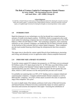 Page 1 of 11



          The Role of Venture Capital in Contemporary Islamic Finance
                       By Tariq Al-Rifai – The International Investor, Kuwait
                           and Aamir Khan – ABN AMRO, Chicago IL


                                                Acknowledgement:
    I would like to thank Professor Josh Lerner of Harvard Business School for sharing his research on private
      equity and venture capital. I would also like to thank Mansoor Durrani, a doctoral researcher in private
        equity, at Loughborough University for sharing his thoughts on structuring Islamic venture capital.




1.0         INTRODUCTION

Rapid developments in new technologies over the last decade have created enormous
amounts of wealth in developed countries. NASDAQ, which is recognized as the world
stock market for technology companies has seen its market capitalization grow from $386
billion in 1989 to $5,205 billion in 19991. New technology companies, more commonly
referred to as 'new economy' companies, are leading the way for future economic growth.
At the forefront of this economic shift are venture capital companies. These companies
provide much needed financing which brings the entrepreneurial idea from concept to
reality.

This paper aims to describe the venture capital lifecycle from fundraising to structuring
and exiting, and ultimately review its application under a Sharia-compliant framework.


2. 0        INDUSTRY SIZE AND KEY STATISTICS

To put the venture capital (VC) industry into perspective, in 1993 there were an estimated
$3.9 billion worth of VC deals closed in the US. In 1999, there were $46.6 billion worth
of deals according to the National Venture Capital Association (NVCA). It was also
reported that there were $22.7 billion in VC deals recorded in the first quarter this year
alone, which is a 266% increase over the same period last year and a new record.

It is probably not surprising that over 80% of VC funding went to computer-related and
communication companies. Computer-related includes Internet companies as well as
B2B and B2C companies. Over 85% of these deals occurred in the early or expansion
stage of the companies’ life cycles2.

In a more in-depth study of the industry, professors Josh Lerner of Harvard University
and Samuel Kortum of Boston University examined the impact of venture capital on
innovation and economic development it their paper “Assessing the contribution of

1
    NASDAQ - www.nasdaq.com
2
    National Venture Capital Association – www.nvca.org.


Copyright© 2000 Al-Rifai and Khan. All Rights Reserved.
 