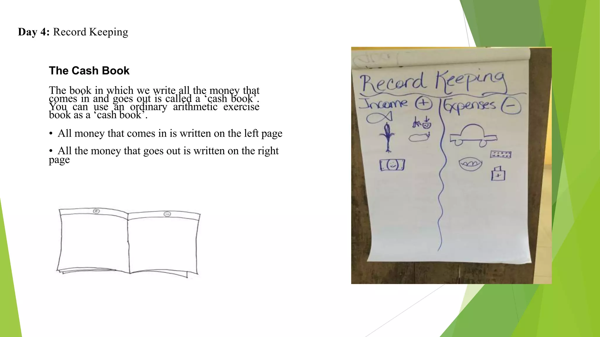 Day 4: Record Keeping
The Cash Book
The book in which we write all the money that
comes in and goes out is called a ‘cash book’.
You can use an ordinary arithmetic exercise
book as a ‘cash book’.
• All money that comes in is written on the left page
• All the money that goes out is written on the right
page
 
