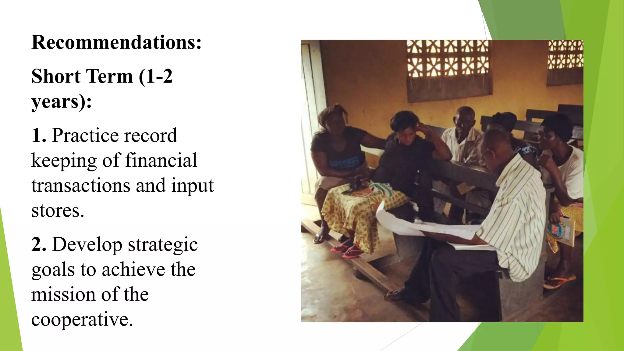 Recommendations:
Short Term (1-2
years):
1. Practice record
keeping of financial
transactions and input
stores.
2. Develop strategic
goals to achieve the
mission of the
cooperative.
 