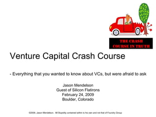 ©2009, Jason Mendelson.  All Stupidity contained within is his own and not that of Foundry Group Jason Mendelson Guest of Silicon Flatirons February 24, 2009 Boulder, Colorado Venture Capital Crash Course - Everything that you wanted to know about VCs, but were afraid to ask 