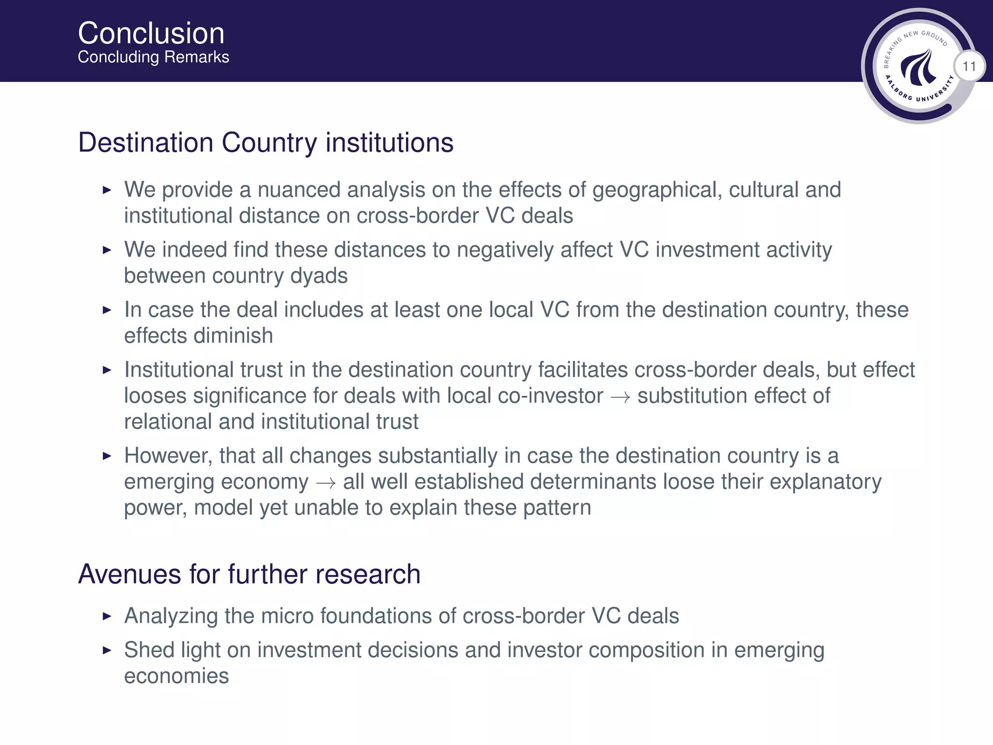 11
Conclusion
Concluding Remarks
Destination Country institutions
We provide a nuanced analysis on the effects of geographical, cultural and
institutional distance on cross-border VC deals
We indeed ﬁnd these distances to negatively affect VC investment activity
between country dyads
In case the deal includes at least one local VC from the destination country, these
effects diminish
Institutional trust in the destination country facilitates cross-border deals, but effect
looses signiﬁcance for deals with local co-investor → substitution effect of
relational and institutional trust
However, that all changes substantially in case the destination country is a
emerging economy → all well established determinants loose their explanatory
power, model yet unable to explain these pattern
Avenues for further research
Analyzing the micro foundations of cross-border VC deals
Shed light on investment decisions and investor composition in emerging
economies
 