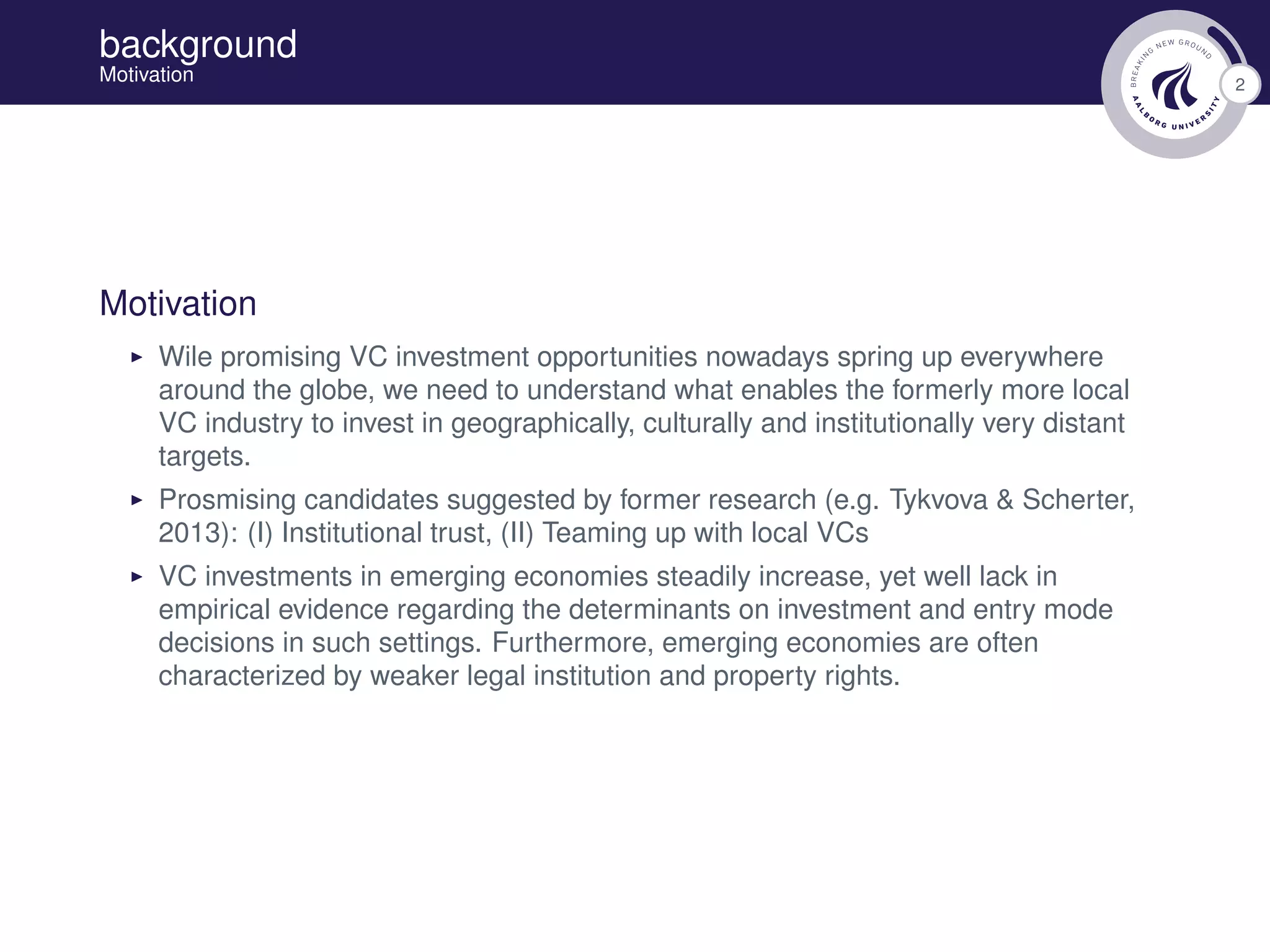 2
background
Motivation
Motivation
Wile promising VC investment opportunities nowadays spring up everywhere
around the globe, we need to understand what enables the formerly more local
VC industry to invest in geographically, culturally and institutionally very distant
targets.
Prosmising candidates suggested by former research (e.g. Tykvova & Scherter,
2013): (I) Institutional trust, (II) Teaming up with local VCs
VC investments in emerging economies steadily increase, yet well lack in
empirical evidence regarding the determinants on investment and entry mode
decisions in such settings. Furthermore, emerging economies are often
characterized by weaker legal institution and property rights.
 