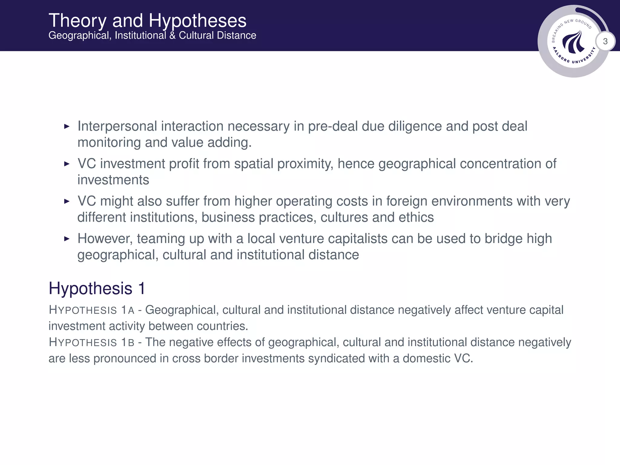3
Theory and Hypotheses
Geographical, Institutional & Cultural Distance
Interpersonal interaction necessary in pre-deal due diligence and post deal
monitoring and value adding.
VC investment proﬁt from spatial proximity, hence geographical concentration of
investments
VC might also suffer from higher operating costs in foreign environments with very
different institutions, business practices, cultures and ethics
However, teaming up with a local venture capitalists can be used to bridge high
geographical, cultural and institutional distance
Hypothesis 1
HYPOTHESIS 1A - Geographical, cultural and institutional distance negatively affect venture capital
investment activity between countries.
HYPOTHESIS 1B - The negative effects of geographical, cultural and institutional distance negatively
are less pronounced in cross border investments syndicated with a domestic VC.
 