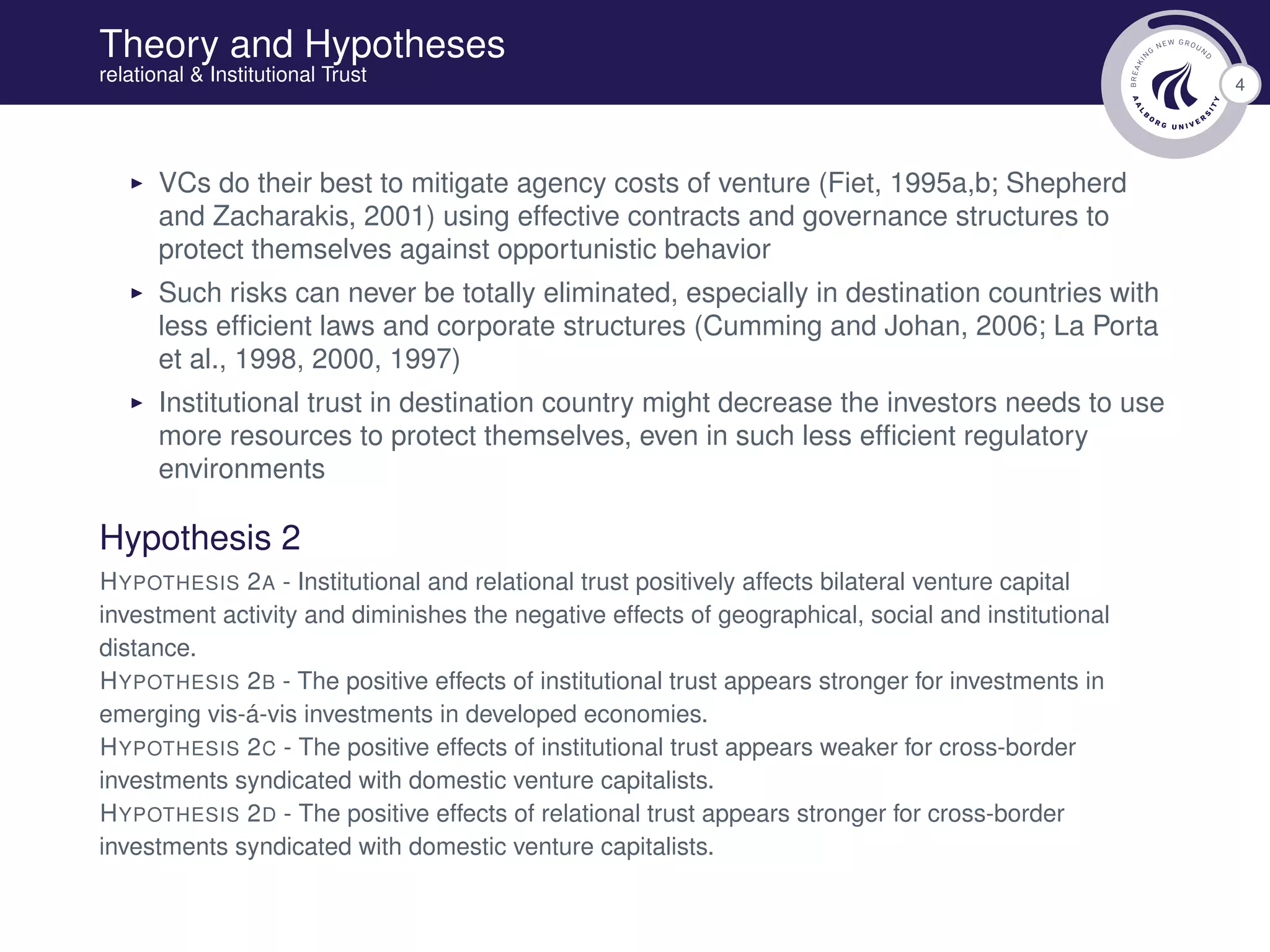 4
Theory and Hypotheses
relational & Institutional Trust
VCs do their best to mitigate agency costs of venture (Fiet, 1995a,b; Shepherd
and Zacharakis, 2001) using effective contracts and governance structures to
protect themselves against opportunistic behavior
Such risks can never be totally eliminated, especially in destination countries with
less efﬁcient laws and corporate structures (Cumming and Johan, 2006; La Porta
et al., 1998, 2000, 1997)
Institutional trust in destination country might decrease the investors needs to use
more resources to protect themselves, even in such less efﬁcient regulatory
environments
Hypothesis 2
HYPOTHESIS 2A - Institutional and relational trust positively affects bilateral venture capital
investment activity and diminishes the negative effects of geographical, social and institutional
distance.
HYPOTHESIS 2B - The positive effects of institutional trust appears stronger for investments in
emerging vis-á-vis investments in developed economies.
HYPOTHESIS 2C - The positive effects of institutional trust appears weaker for cross-border
investments syndicated with domestic venture capitalists.
HYPOTHESIS 2D - The positive effects of relational trust appears stronger for cross-border
investments syndicated with domestic venture capitalists.
 
