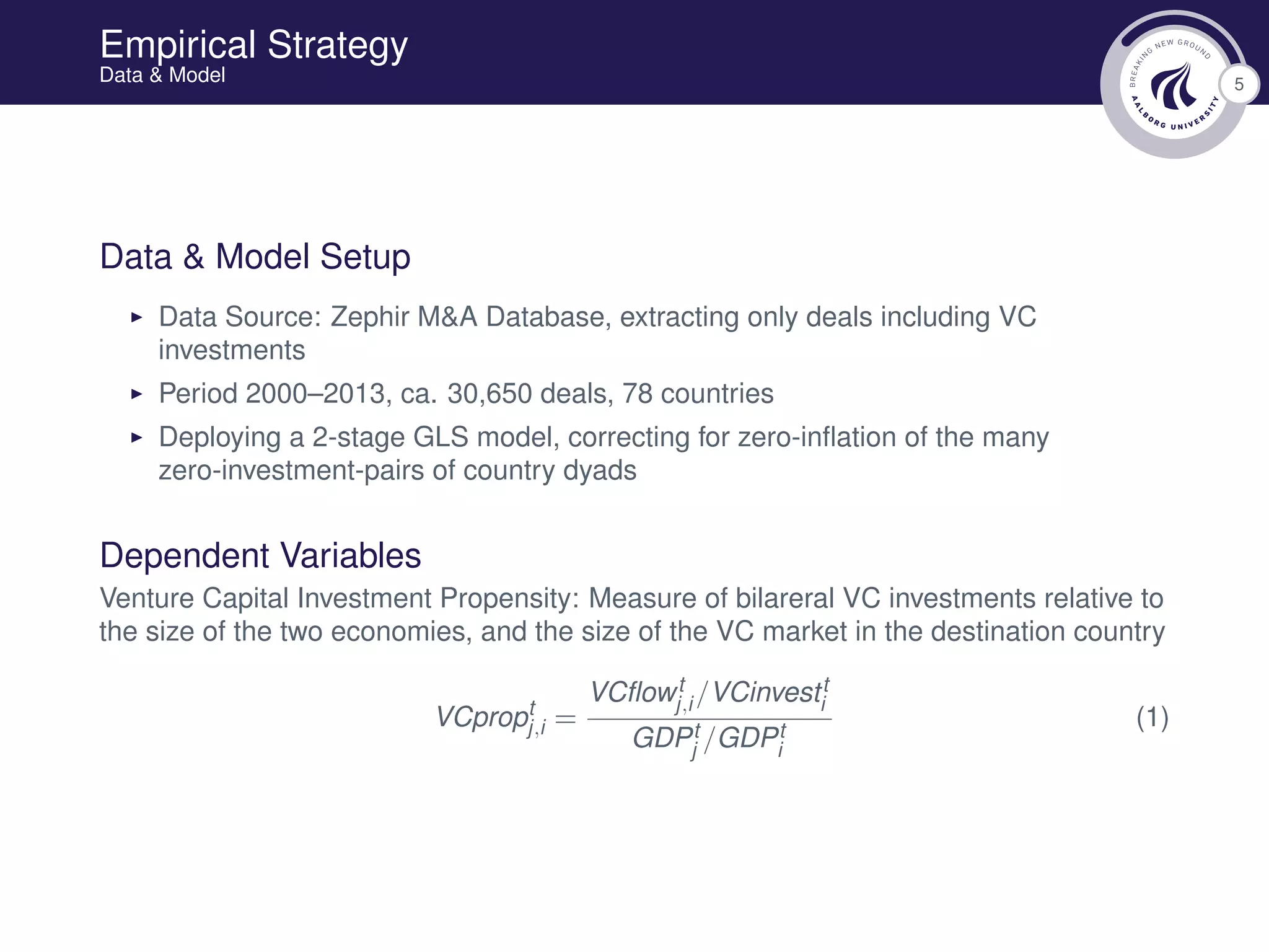 5
Empirical Strategy
Data & Model
Data & Model Setup
Data Source: Zephir M&A Database, extracting only deals including VC
investments
Period 2000–2013, ca. 30,650 deals, 78 countries
Deploying a 2-stage GLS model, correcting for zero-inﬂation of the many
zero-investment-pairs of country dyads
Dependent Variables
Venture Capital Investment Propensity: Measure of bilareral VC investments relative to
the size of the two economies, and the size of the VC market in the destination country
VCpropt
j,i =
VCﬂowt
j,i /VCinvestt
i
GDPt
j /GDPt
i
(1)
 