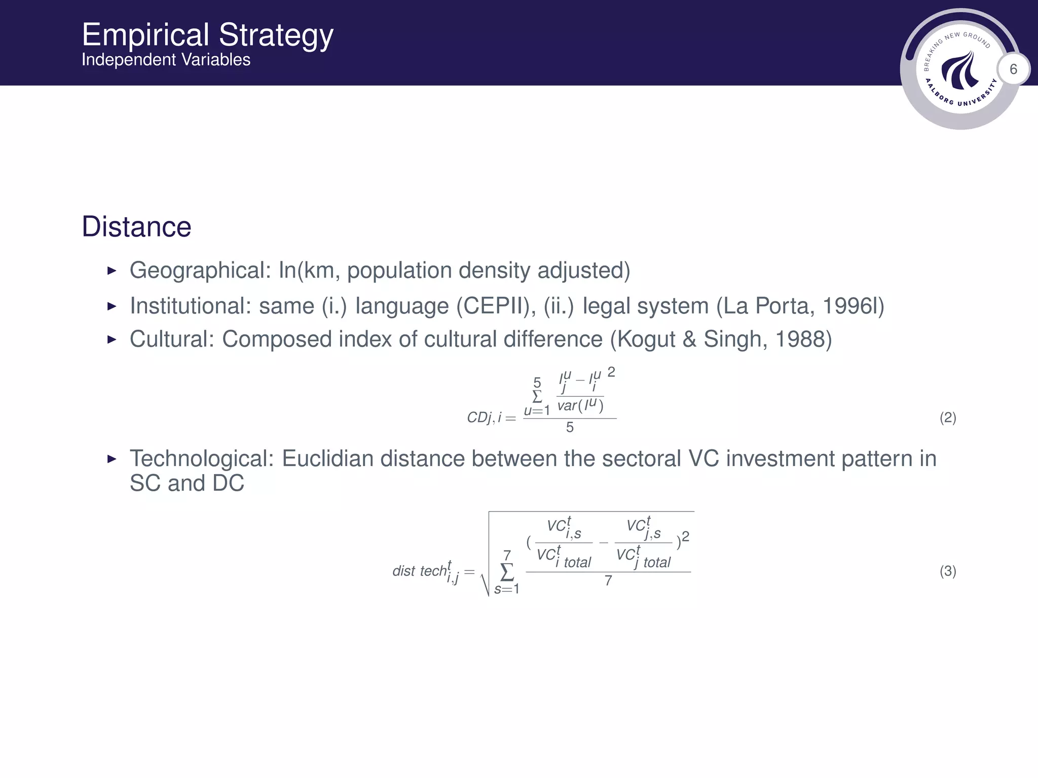6
Empirical Strategy
Independent Variables
Distance
Geographical: ln(km, population density adjusted)
Institutional: same (i.) language (CEPII), (ii.) legal system (La Porta, 1996l)
Cultural: Composed index of cultural difference (Kogut & Singh, 1988)
CDj,i =
5
∑
u=1
Iu
j
−Iu
i
var(Iu)
2
5
(2)
Technological: Euclidian distance between the sectoral VC investment pattern in
SC and DC
dist techt
i,j =
7
∑
s=1
(
VCt
i,s
VCt
i total
−
VCt
j,s
VCt
j total
)2
7
(3)
 