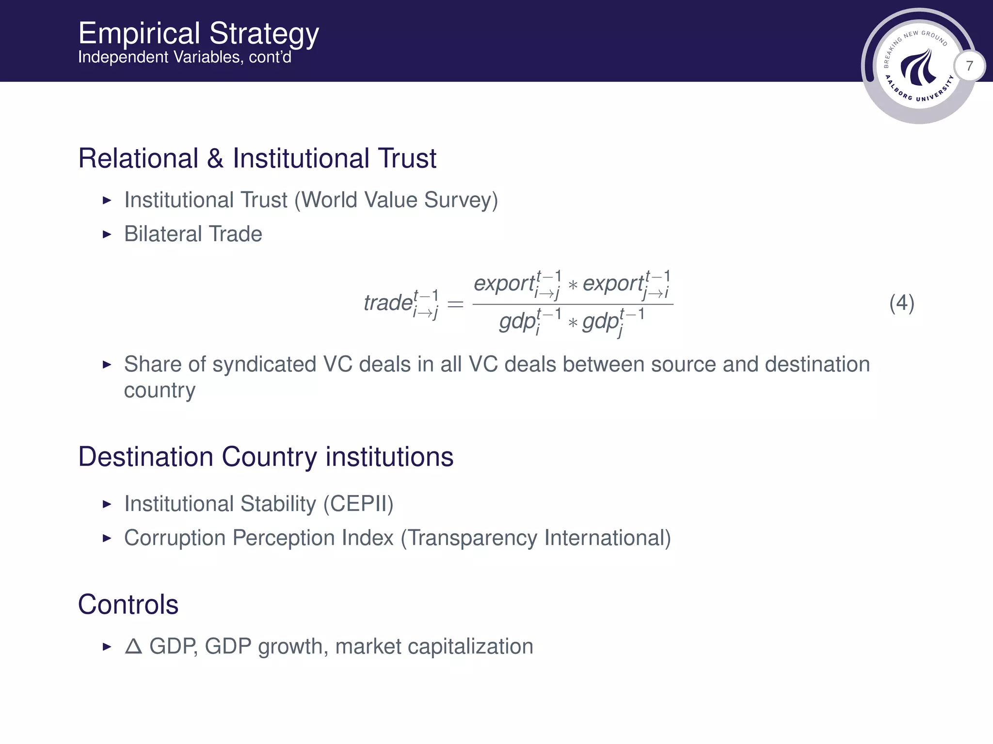 7
Empirical Strategy
Independent Variables, cont’d
Relational & Institutional Trust
Institutional Trust (World Value Survey)
Bilateral Trade
tradet−1
i→j =
exportt−1
i→j ∗exportt−1
j→i
gdpt−1
i ∗gdpt−1
j
(4)
Share of syndicated VC deals in all VC deals between source and destination
country
Destination Country institutions
Institutional Stability (CEPII)
Corruption Perception Index (Transparency International)
Controls
∆ GDP, GDP growth, market capitalization
 