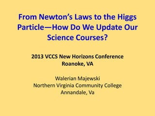 From Newton’s Laws to the Higgs
Particle—How Do We Update Our
        Science Courses?

   2013 VCCS New Horizons Conference
              Roanoke, VA

            Walerian Majewski
    Northern Virginia Community College
               Annandale, Va
 