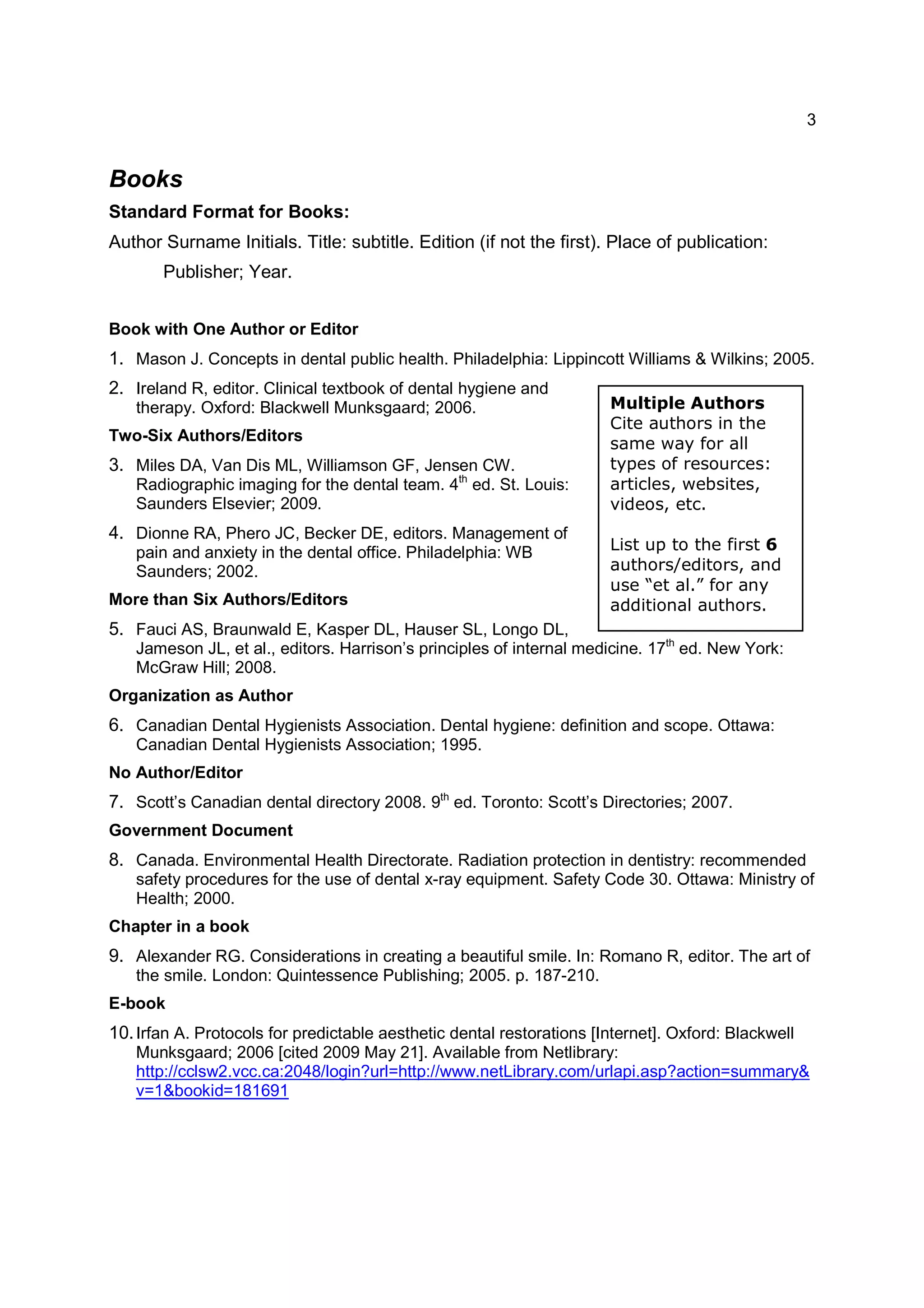 3
Multiple Authors
Cite authors in the
same way for all
types of resources:
articles, websites,
videos, etc.
List up to the first 6
authors/editors, and
use “et al.” for any
additional authors.
Books
Standard Format for Books:
Author Surname Initials. Title: subtitle. Edition (if not the first). Place of publication:
Publisher; Year.
Book with One Author or Editor
1. Mason J. Concepts in dental public health. Philadelphia: Lippincott Williams & Wilkins; 2005.
2. Ireland R, editor. Clinical textbook of dental hygiene and
therapy. Oxford: Blackwell Munksgaard; 2006.
Two-Six Authors/Editors
3. Miles DA, Van Dis ML, Williamson GF, Jensen CW.
Radiographic imaging for the dental team. 4th
ed. St. Louis:
Saunders Elsevier; 2009.
4. Dionne RA, Phero JC, Becker DE, editors. Management of
pain and anxiety in the dental office. Philadelphia: WB
Saunders; 2002.
More than Six Authors/Editors
5. Fauci AS, Braunwald E, Kasper DL, Hauser SL, Longo DL,
Jameson JL, et al., editors. Harrison’s principles of internal medicine. 17th
ed. New York:
McGraw Hill; 2008.
Organization as Author
6. Canadian Dental Hygienists Association. Dental hygiene: definition and scope. Ottawa:
Canadian Dental Hygienists Association; 1995.
No Author/Editor
7. Scott’s Canadian dental directory 2008. 9th
ed. Toronto: Scott’s Directories; 2007.
Government Document
8. Canada. Environmental Health Directorate. Radiation protection in dentistry: recommended
safety procedures for the use of dental x-ray equipment. Safety Code 30. Ottawa: Ministry of
Health; 2000.
Chapter in a book
9. Alexander RG. Considerations in creating a beautiful smile. In: Romano R, editor. The art of
the smile. London: Quintessence Publishing; 2005. p. 187-210.
E-book
10.Irfan A. Protocols for predictable aesthetic dental restorations [Internet]. Oxford: Blackwell
Munksgaard; 2006 [cited 2009 May 21]. Available from Netlibrary:
http://cclsw2.vcc.ca:2048/login?url=http://www.netLibrary.com/urlapi.asp?action=summary&
v=1&bookid=181691
 