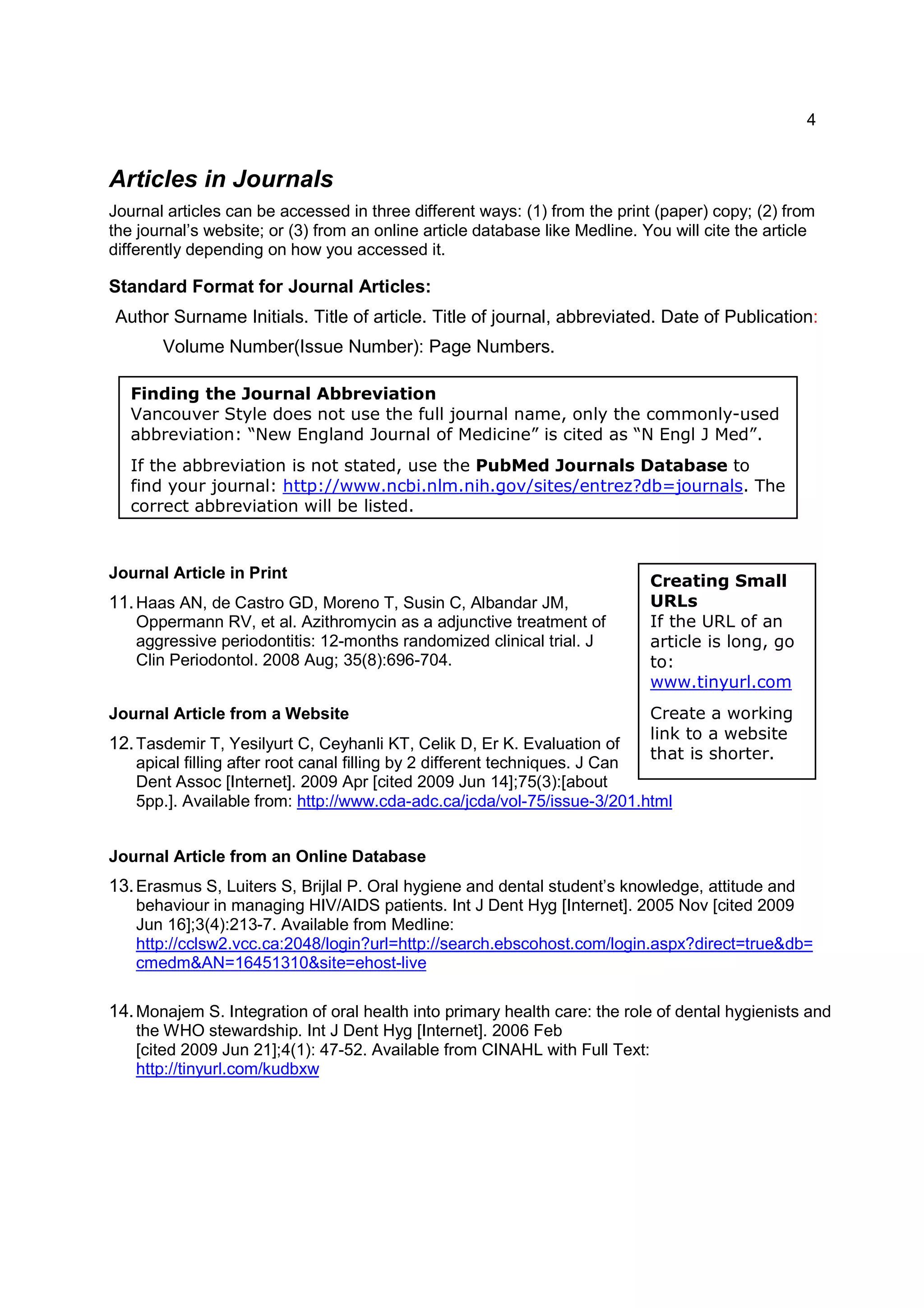 4
Finding the Journal Abbreviation
Vancouver Style does not use the full journal name, only the commonly-used
abbreviation: “New England Journal of Medicine” is cited as “N Engl J Med”.
If the abbreviation is not stated, use the PubMed Journals Database to
find your journal: http://www.ncbi.nlm.nih.gov/sites/entrez?db=journals. The
correct abbreviation will be listed.
Creating Small
URLs
If the URL of an
article is long, go
to:
www.tinyurl.com
Create a working
link to a website
that is shorter.
Articles in Journals
Journal articles can be accessed in three different ways: (1) from the print (paper) copy; (2) from
the journal’s website; or (3) from an online article database like Medline. You will cite the article
differently depending on how you accessed it.
Standard Format for Journal Articles:
Author Surname Initials. Title of article. Title of journal, abbreviated. Date of Publication:
Volume Number(Issue Number): Page Numbers.
Journal Article in Print
11.Haas AN, de Castro GD, Moreno T, Susin C, Albandar JM,
Oppermann RV, et al. Azithromycin as a adjunctive treatment of
aggressive periodontitis: 12-months randomized clinical trial. J
Clin Periodontol. 2008 Aug; 35(8):696-704.
Journal Article from a Website
12.Tasdemir T, Yesilyurt C, Ceyhanli KT, Celik D, Er K. Evaluation of
apical filling after root canal filling by 2 different techniques. J Can
Dent Assoc [Internet]. 2009 Apr [cited 2009 Jun 14];75(3):[about
5pp.]. Available from: http://www.cda-adc.ca/jcda/vol-75/issue-3/201.html
Journal Article from an Online Database
13.Erasmus S, Luiters S, Brijlal P. Oral hygiene and dental student’s knowledge, attitude and
behaviour in managing HIV/AIDS patients. Int J Dent Hyg [Internet]. 2005 Nov [cited 2009
Jun 16];3(4):213-7. Available from Medline:
http://cclsw2.vcc.ca:2048/login?url=http://search.ebscohost.com/login.aspx?direct=true&db=
cmedm&AN=16451310&site=ehost-live
14.Monajem S. Integration of oral health into primary health care: the role of dental hygienists and
the WHO stewardship. Int J Dent Hyg [Internet]. 2006 Feb
[cited 2009 Jun 21];4(1): 47-52. Available from CINAHL with Full Text:
http://tinyurl.com/kudbxw
 