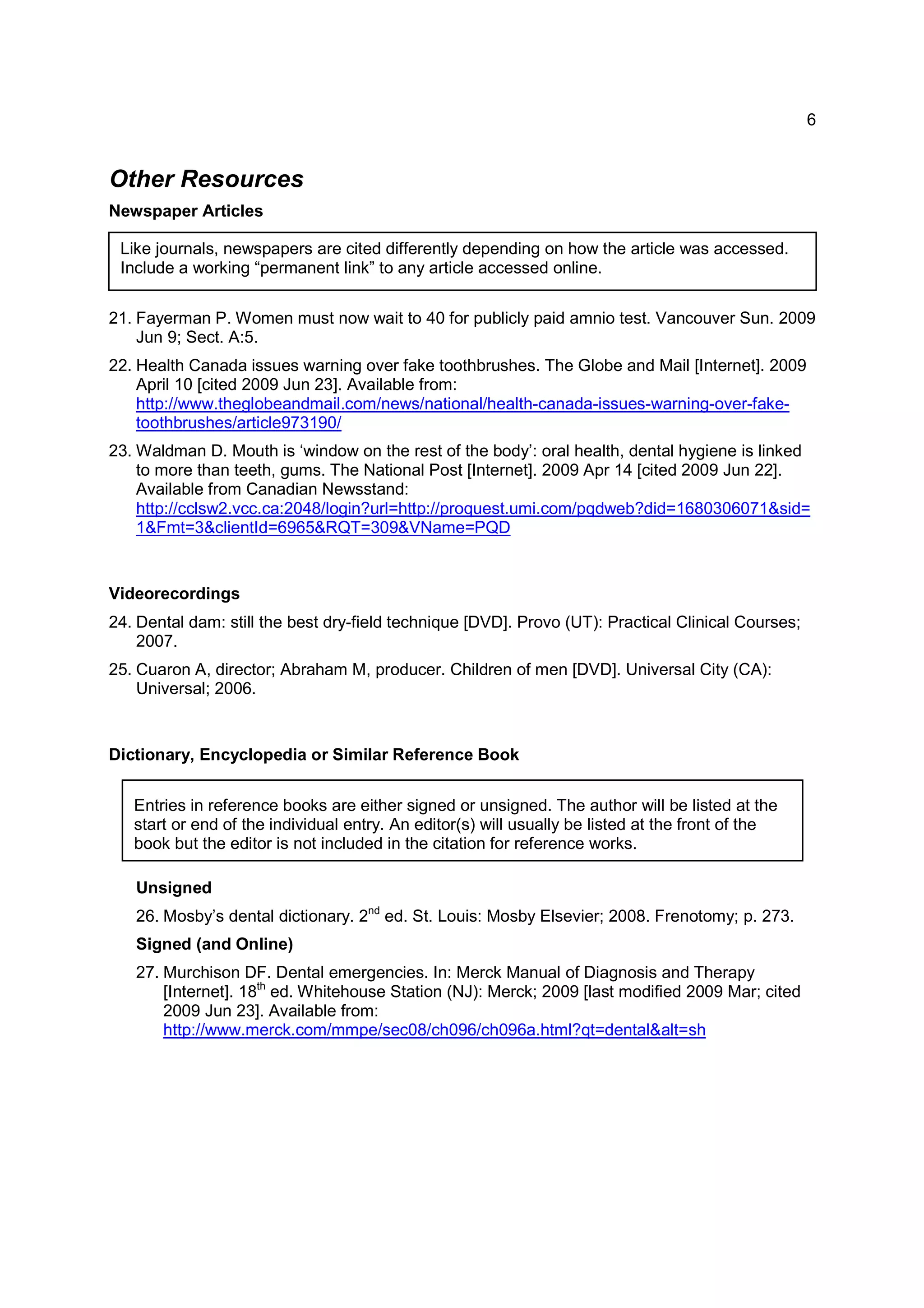 6
Like journals, newspapers are cited differently depending on how the article was accessed.
Include a working “permanent link” to any article accessed online.
Entries in reference books are either signed or unsigned. The author will be listed at the
start or end of the individual entry. An editor(s) will usually be listed at the front of the
book but the editor is not included in the citation for reference works.
Other Resources
Newspaper Articles
21. Fayerman P. Women must now wait to 40 for publicly paid amnio test. Vancouver Sun. 2009
Jun 9; Sect. A:5.
22. Health Canada issues warning over fake toothbrushes. The Globe and Mail [Internet]. 2009
April 10 [cited 2009 Jun 23]. Available from:
http://www.theglobeandmail.com/news/national/health-canada-issues-warning-over-fake-
toothbrushes/article973190/
23. Waldman D. Mouth is ‘window on the rest of the body’: oral health, dental hygiene is linked
to more than teeth, gums. The National Post [Internet]. 2009 Apr 14 [cited 2009 Jun 22].
Available from Canadian Newsstand:
http://cclsw2.vcc.ca:2048/login?url=http://proquest.umi.com/pqdweb?did=1680306071&sid=
1&Fmt=3&clientId=6965&RQT=309&VName=PQD
Videorecordings
24. Dental dam: still the best dry-field technique [DVD]. Provo (UT): Practical Clinical Courses;
2007.
25. Cuaron A, director; Abraham M, producer. Children of men [DVD]. Universal City (CA):
Universal; 2006.
Dictionary, Encyclopedia or Similar Reference Book
Unsigned
26. Mosby’s dental dictionary. 2nd
ed. St. Louis: Mosby Elsevier; 2008. Frenotomy; p. 273.
Signed (and Online)
27. Murchison DF. Dental emergencies. In: Merck Manual of Diagnosis and Therapy
[Internet]. 18th
ed. Whitehouse Station (NJ): Merck; 2009 [last modified 2009 Mar; cited
2009 Jun 23]. Available from:
http://www.merck.com/mmpe/sec08/ch096/ch096a.html?qt=dental&alt=sh
 