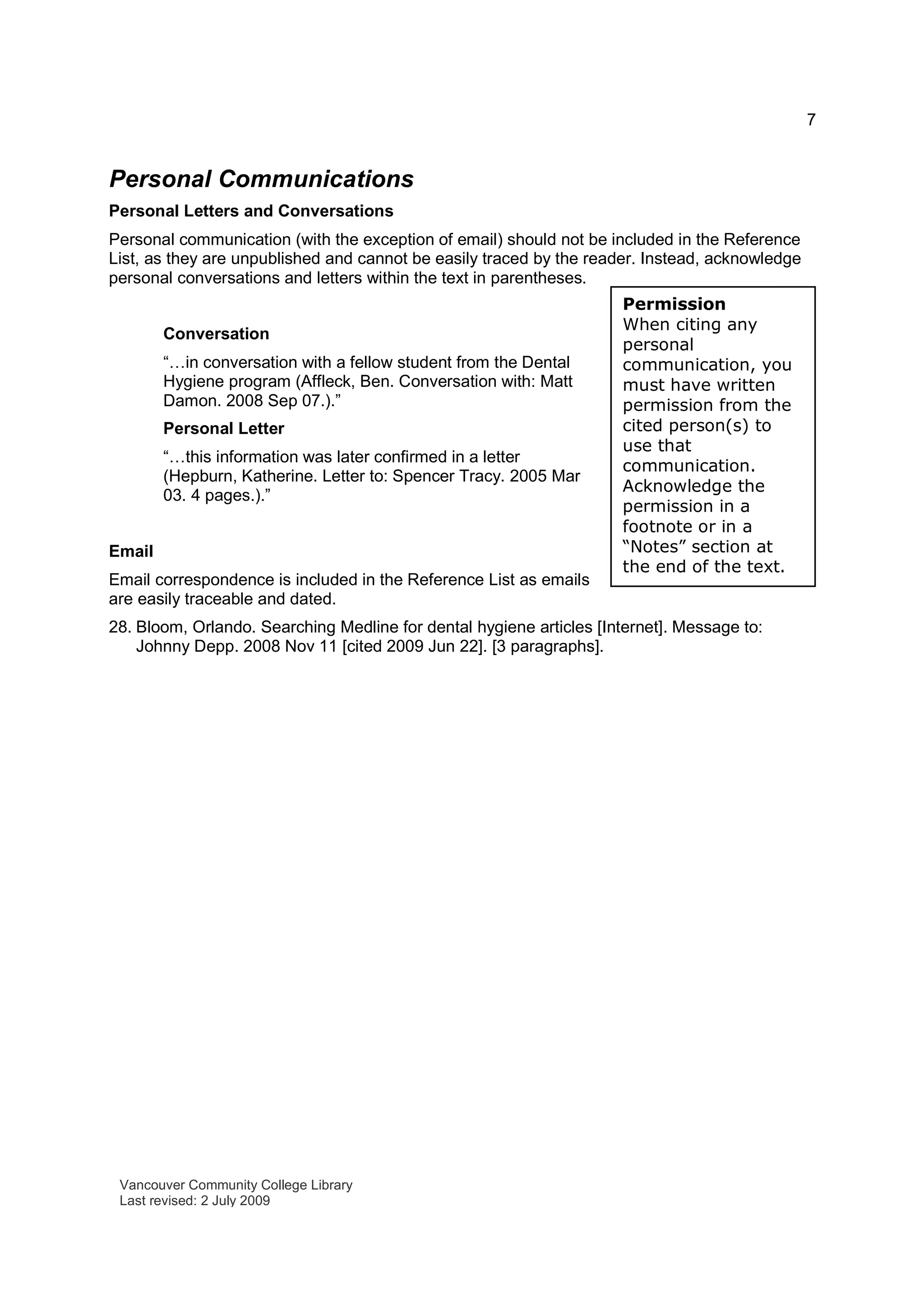 7
Permission
When citing any
personal
communication, you
must have written
permission from the
cited person(s) to
use that
communication.
Acknowledge the
permission in a
footnote or in a
“Notes” section at
the end of the text.
Personal Communications
Personal Letters and Conversations
Personal communication (with the exception of email) should not be included in the Reference
List, as they are unpublished and cannot be easily traced by the reader. Instead, acknowledge
personal conversations and letters within the text in parentheses.
Conversation
“…in conversation with a fellow student from the Dental
Hygiene program (Affleck, Ben. Conversation with: Matt
Damon. 2008 Sep 07.).”
Personal Letter
“…this information was later confirmed in a letter
(Hepburn, Katherine. Letter to: Spencer Tracy. 2005 Mar
03. 4 pages.).”
Email
Email correspondence is included in the Reference List as emails
are easily traceable and dated.
28. Bloom, Orlando. Searching Medline for dental hygiene articles [Internet]. Message to:
Johnny Depp. 2008 Nov 11 [cited 2009 Jun 22]. [3 paragraphs].
Vancouver Community College Library
Last revised: 2 July 2009
 
