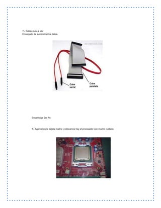 7.- Cables sata e ide:
Encargado de suministrar los datos.
Ensamblaje Del Pc:
1.- Agarramos la tarjeta madre y colocamos hay el procesador con mucho cuidado.
 