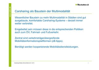 www.oeko.de

Carsharing als Baustein der Multimodalität
Wesentlicher Baustein zu mehr Multimodalität in Städten sind gut
ausgebaute, komfortable Carsharing-Systeme – derzeit immer
weiter verbreitet.
Eingebettet sein müssen diese in die entsprechenden Politiken
auch zum ÖV, Fahrrad- und Fußverkehr.
Zentral sind verkehrsträgerübergreifende
Mobilitätsinformationsplattformen (zB Apps).
Benötigt werden kooperierende Mobilitätsdienstleistungen.

Carsharing│Wiebke Zimmer│Berlin│26.11.2013

11

 