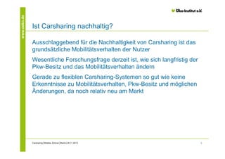 www.oeko.de

Ist Carsharing nachhaltig?
Ausschlaggebend für die Nachhaltigkeit von Carsharing ist das
grundsätzliche Mobilitätsverhalten der Nutzer
Wesentliche Forschungsfrage derzeit ist, wie sich langfristig der
Pkw-Besitz und das Mobilitätsverhalten ändern
Gerade zu flexiblen Carsharing-Systemen so gut wie keine
Erkenntnisse zu Mobilitätsverhalten, Pkw-Besitz und möglichen
Änderungen, da noch relativ neu am Markt

Carsharing│Wiebke Zimmer│Berlin│26.11.2013

3

 