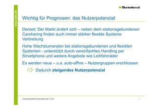 www.oeko.de

Wichtig für Prognosen: das Nutzerpotenzial
Derzeit: Der Markt ändert sich – neben dem stationsgebundenen
Carsharing finden auch immer stärker flexible Systeme
Verbreitung
Hohe Wachstumsraten bei stationsgebundenen und flexiblen
Systemen - unterstützt durch vereinfachtes Handling per
Smartphone und weitere Angebote wie Leihfahrräder
Es werden neue – u.a. auto-affine – Nutzergruppen erschlossen
Dadurch steigendes Nutzerpotenzial

Carsharing│Wiebke Zimmer│Berlin│26.11.2013

7

 