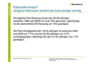 www.oeko.de

Potenzielle Nutzer?
Jüngeren Menschen scheint das Auto weniger wichtig.
Die tägliche Pkw-Nutzung ist bei den 20-29-Jährigen
zwischen 1996 und 2008 um rund 15% gesunken, gleichzeitig
ist die wöchentliche ÖV-Nutzung um 15% gestiegen.
Die Pkw-Verfügbarkeit der 18-23-Jährigen ist zwischen 2002
und 2008 um 7,7% und der 24-30-Jährigen um 3,7%
zurückgegangen; allerdings bei den 31-44-Jährigen um 1,7%
gestiegen.

Carsharing│Wiebke Zimmer│Berlin│26.11.2013

Schönduwe, R., Bock, B. & Deibel, I., 2012. Alles wie immer, nur
irgendwie anders? Trends und Thesen zu veränderten Mobilitätsmustern
junger Menschen

8

 