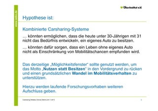www.oeko.de

Hypothese ist:
Kombinierte Carsharing-Systeme
… könnten ermöglichen, dass die heute unter 30-Jährigen mit 31
nicht das Bedürfnis entwickeln, ein eigenes Auto zu besitzen.
… könnten dafür sorgen, dass ein Leben ohne eigenes Auto
nicht als Einschränkung von Mobilitätschancen empfunden wird.
Das derzeitige „Möglichkeitsfenster“ sollte genutzt werden, um
das Motto „Nutzen statt Besitzen“ in den Vordergrund zu rücken
und einen grundsätzlichen Wandel im Mobilitätsverhalten zu
unterstützen.
Hierzu werden laufende Forschungsvorhaben weiteren
Aufschluss geben.
Carsharing│Wiebke Zimmer│Berlin│26.11.2013

9

 