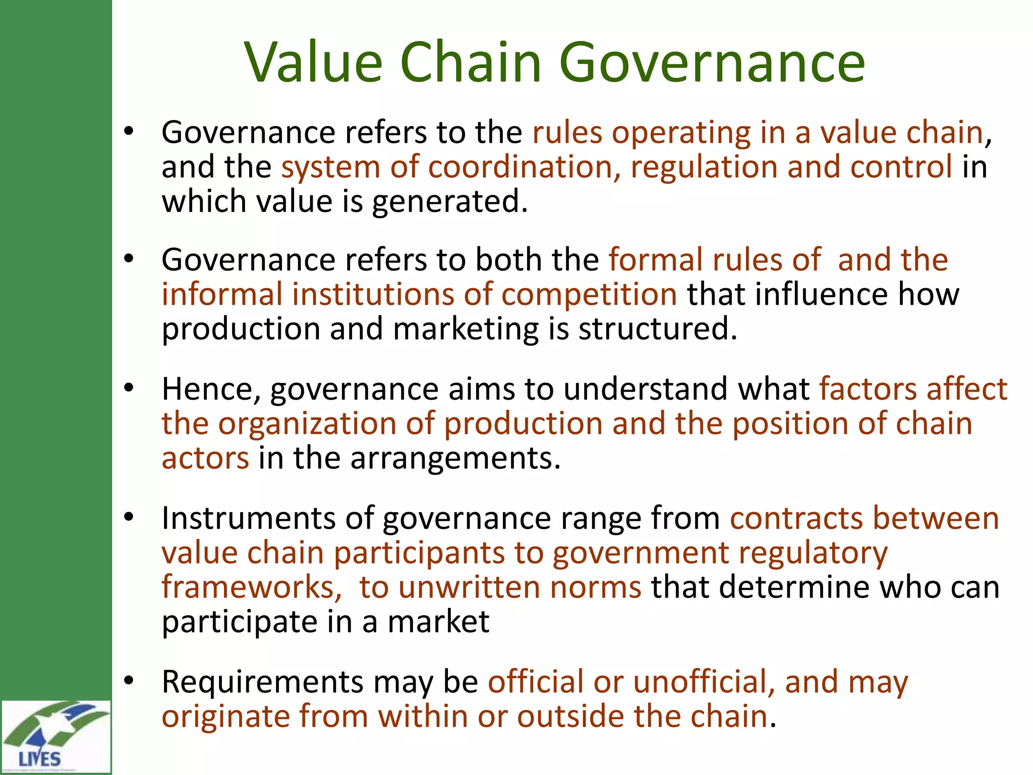 Value Chain Governance
• Governance refers to the rules operating in a value
  chain, and the system of coordination, regulation and
  control in which value is generated.
• Governance refers to both the formal rules of and the
  informal institutions of competition that influence how
  production and marketing is structured.
• Hence, governance aims to understand what factors affect
  the organization of production and the position of chain
  actors in the arrangements.
• Instruments of governance range from contracts between
  value chain participants to government regulatory
  frameworks, to unwritten norms that determine who can
  participate in a market
• Requirements may be official or unofficial, and may
  originate from within or outside the chain.
 